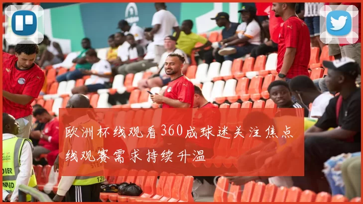 欧洲杯线观看360成球迷关注焦点 线观赛需求持续升温