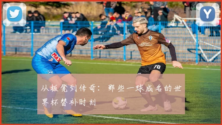 从板凳到传奇：那些一球成名的世界杯替补时刻
