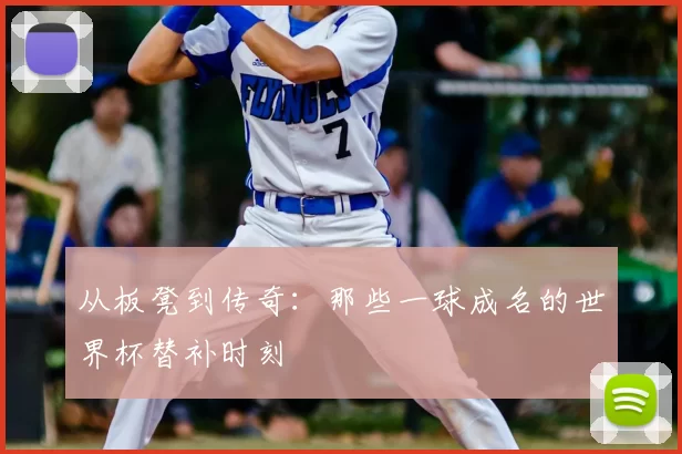 从板凳到传奇：那些一球成名的世界杯替补时刻