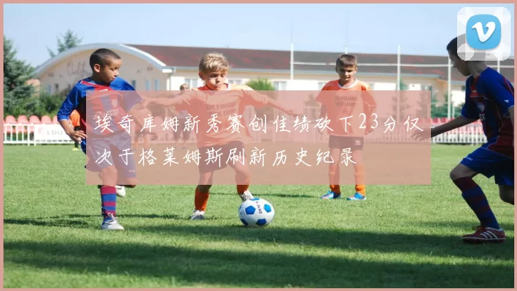 埃奇库姆新秀赛创佳绩砍下23分仅次于格莱姆斯刷新历史纪录