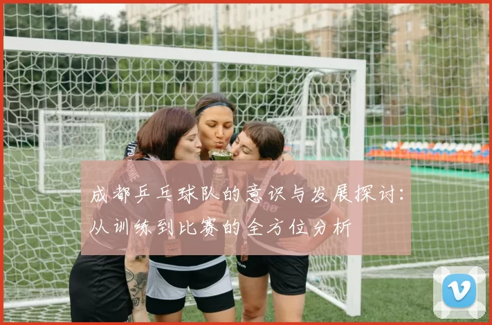 成都乒乓球队的意识与发展探讨：从训练到比赛的全方位分析