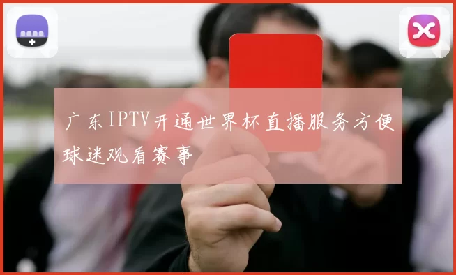 广东IPTV开通世界杯直播服务方便球迷观看赛事