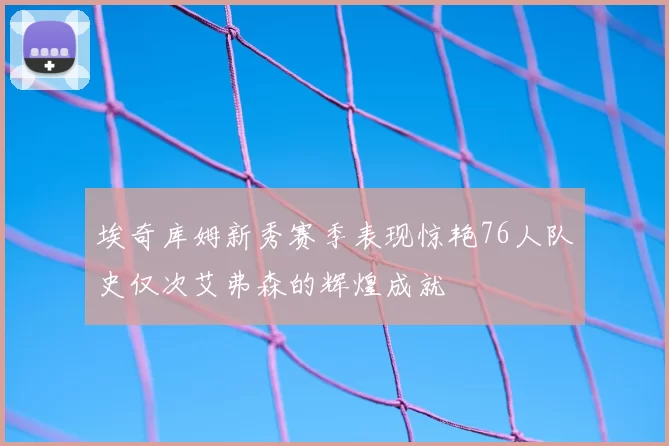 埃奇库姆新秀赛季表现惊艳76人队史仅次艾弗森的辉煌成就