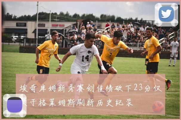 埃奇库姆新秀赛创佳绩砍下23分仅次于格莱姆斯刷新历史纪录