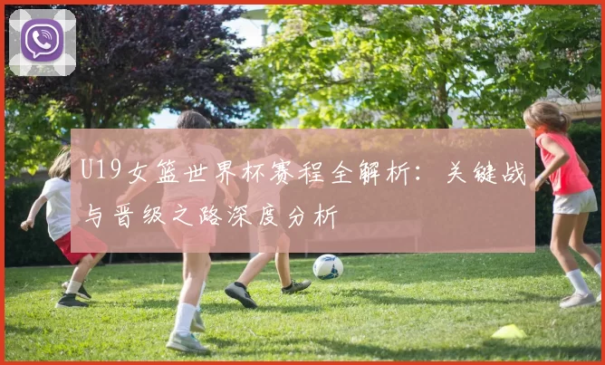 U19女篮世界杯赛程全解析：关键战与晋级之路深度分析