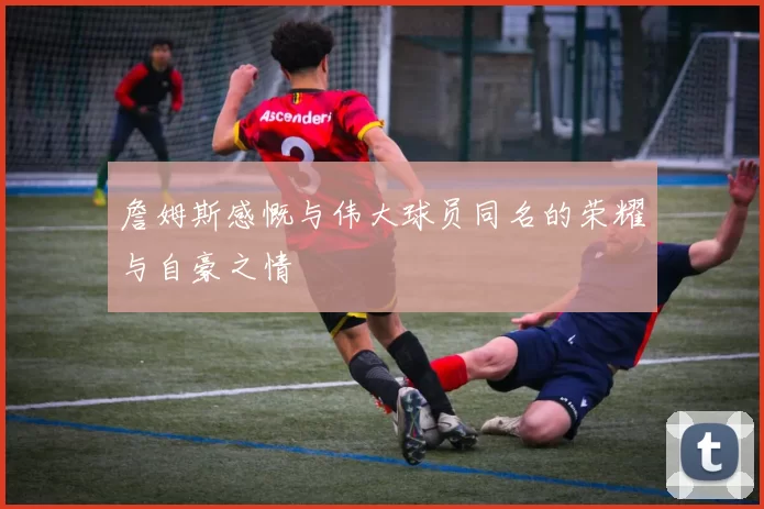 詹姆斯感慨与伟大球员同名的荣耀与自豪之情