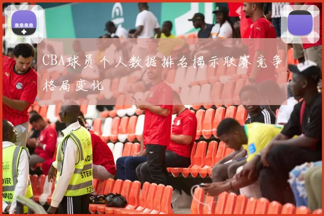 CBA球员个人数据排名揭示联赛竞争格局变化