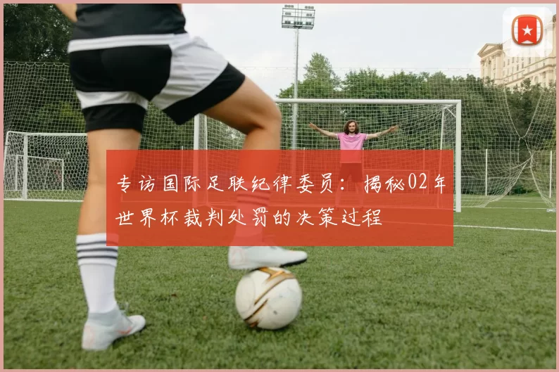 专访国际足联纪律委员：揭秘02年世界杯裁判处罚的决策过程