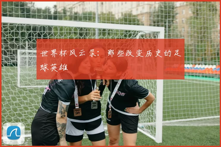世界杯风云录：那些改变历史的足球英雄