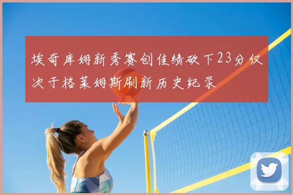埃奇库姆新秀赛创佳绩砍下23分仅次于格莱姆斯刷新历史纪录