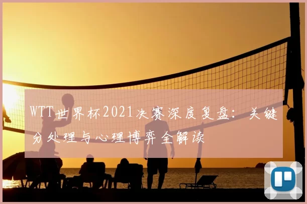 WTT世界杯2021决赛深度复盘：关键分处理与心理博弈全解读