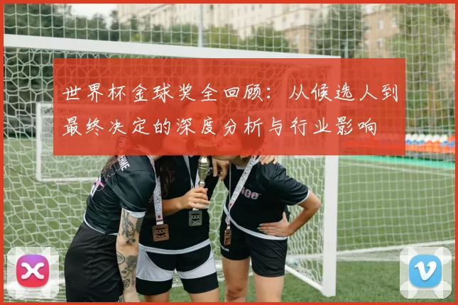 世界杯金球奖全回顾：从候选人到最终决定的深度分析与行业影响