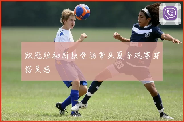 欧冠短袖新款登场带来夏季观赛穿搭灵感