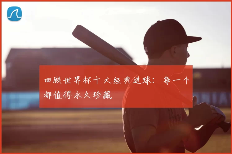 回顾世界杯十大经典进球：每一个都值得永久珍藏