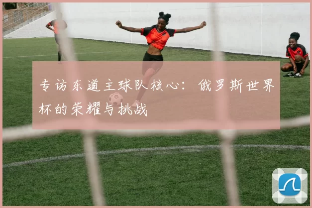 专访东道主球队核心:俄罗斯世界杯的荣耀与挑战