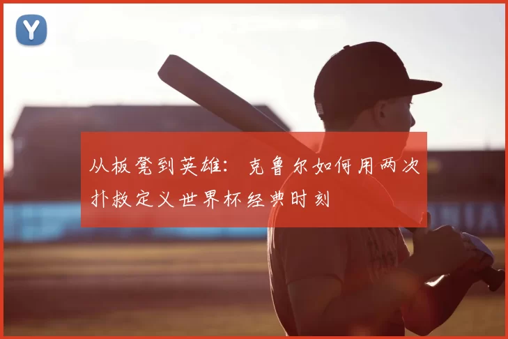 从板凳到英雄：克鲁尔如何用两次扑救定义世界杯经典时刻