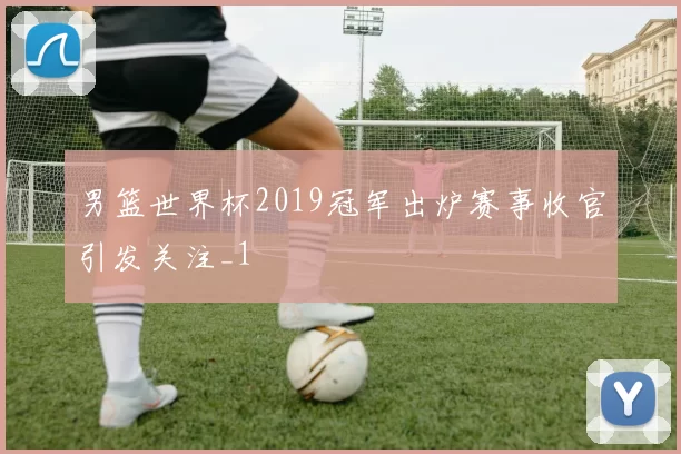 男篮世界杯2019冠军出炉赛事收官引发关注_1