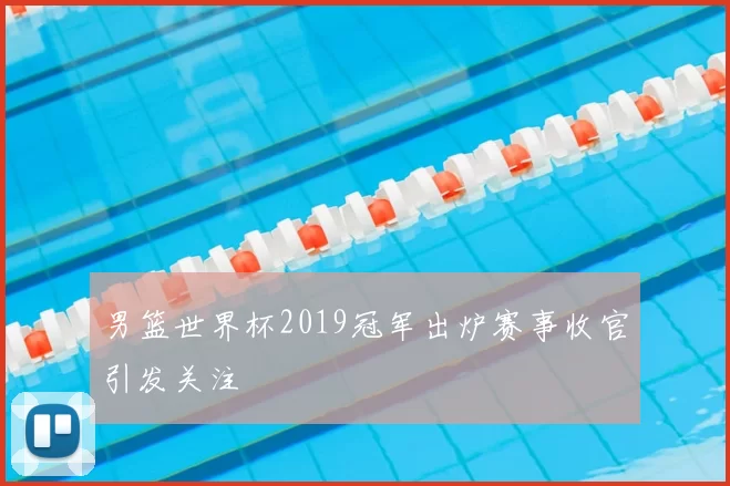 男篮世界杯2019冠军出炉赛事收官引发关注