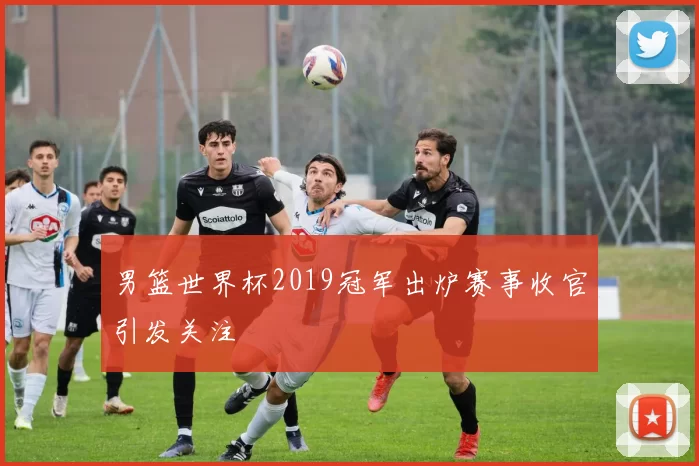 男篮世界杯2019冠军出炉赛事收官引发关注